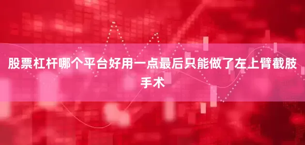 股票杠杆哪个平台好用一点最后只能做了左上臂截肢手术