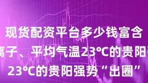 现货配资平台多少钱富含万级负氧离子、平均气温23℃的贵阳强势“出圈”