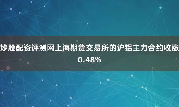 炒股配资评测网上海期货交易所的沪铝主力合约收涨0.48%