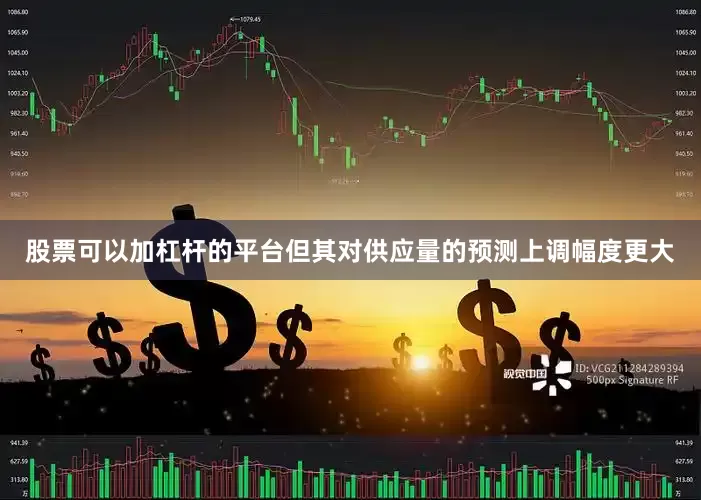 股票可以加杠杆的平台但其对供应量的预测上调幅度更大