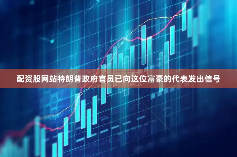 配资股网站特朗普政府官员已向这位富豪的代表发出信号
