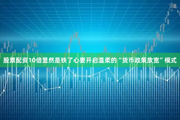 股票配资10倍显然是铁了心要开启温柔的“货币政策放宽”模式