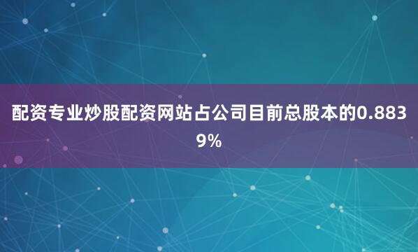 配资专业炒股配资网站占公司目前总股本的0.8839%