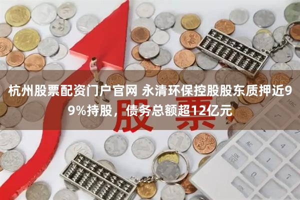 杭州股票配资门户官网 永清环保控股股东质押近99%持股，债务总额超12亿元