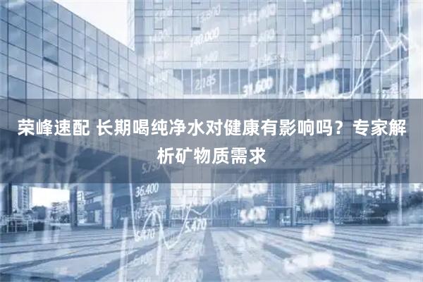 荣峰速配 长期喝纯净水对健康有影响吗？专家解析矿物质需求