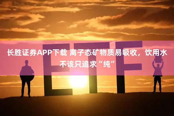 长胜证券APP下载 离子态矿物质易吸收，饮用水不该只追求“纯”