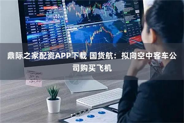 鼎际之家配资APP下载 国货航：拟向空中客车公司购买飞机