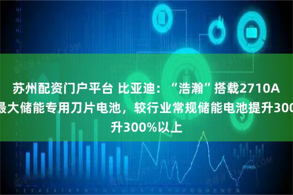 苏州配资门户平台 比亚迪：“浩瀚”搭载2710Ah全球最大储能专用刀片电池，较行业常规储能电池提升300%以上