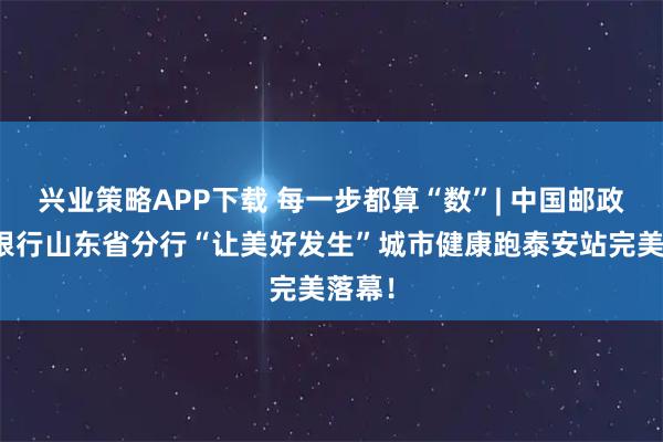 兴业策略APP下载 每一步都算“数”| 中国邮政储蓄银行山东省分行“让美好发生”城市健康跑泰安站完美落幕！