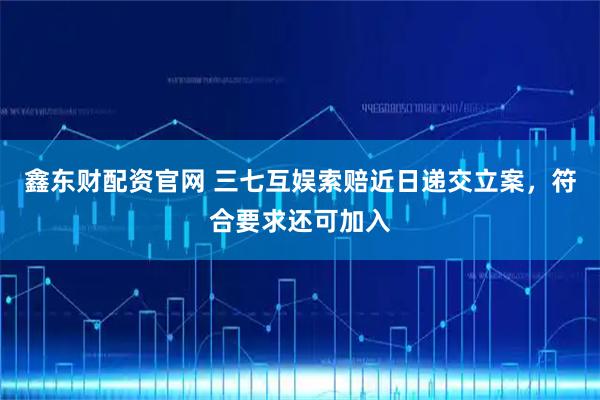 鑫东财配资官网 三七互娱索赔近日递交立案，符合要求还可加入