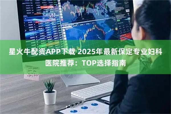 星火牛配资APP下载 2025年最新保定专业妇科医院推荐：TOP选择指南