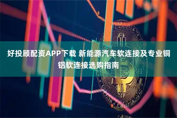 好投顾配资APP下载 新能源汽车软连接及专业铜铝软连接选购指南