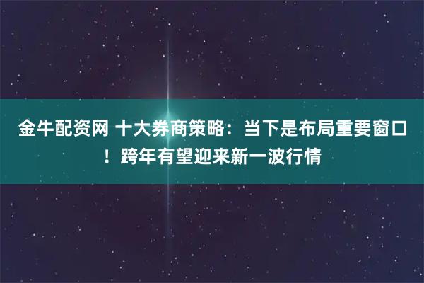 金牛配资网 十大券商策略：当下是布局重要窗口！跨年有望迎来新一波行情