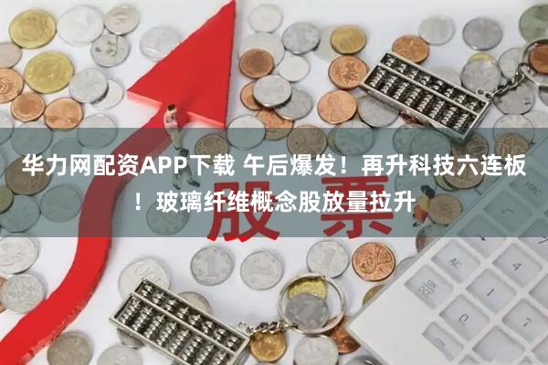 华力网配资APP下载 午后爆发！再升科技六连板！玻璃纤维概念股放量拉升