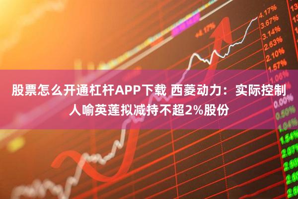 股票怎么开通杠杆APP下载 西菱动力：实际控制人喻英莲拟减持不超2%股份
