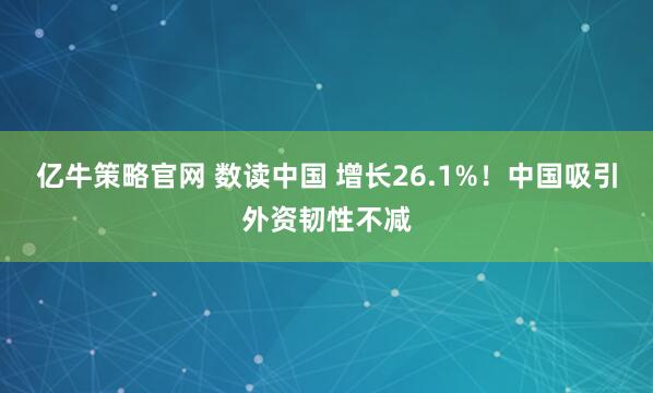 亿牛策略官网 数读中国 增长26.1%！中国吸引外资韧性不减
