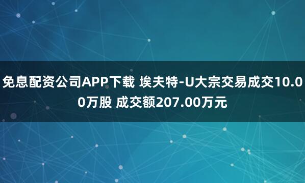 免息配资公司APP下载 埃夫特-U大宗交易成交10.00万股 成交额207.00万元