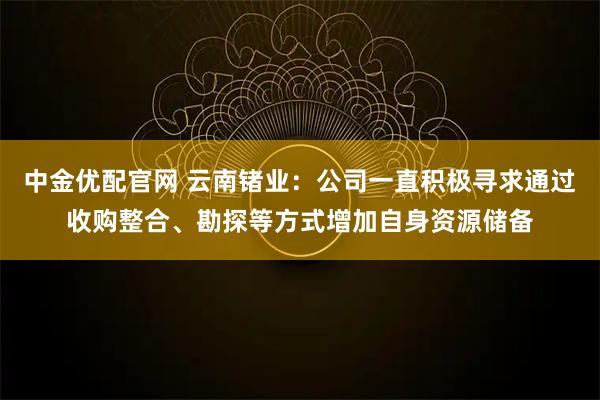 中金优配官网 云南锗业：公司一直积极寻求通过收购整合、勘探等方式增加自身资源储备