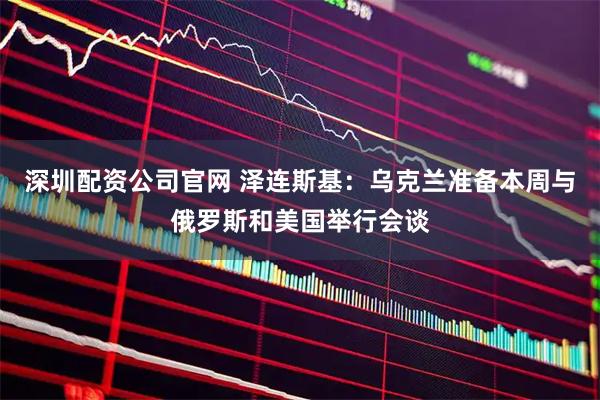 深圳配资公司官网 泽连斯基：乌克兰准备本周与俄罗斯和美国举行会谈