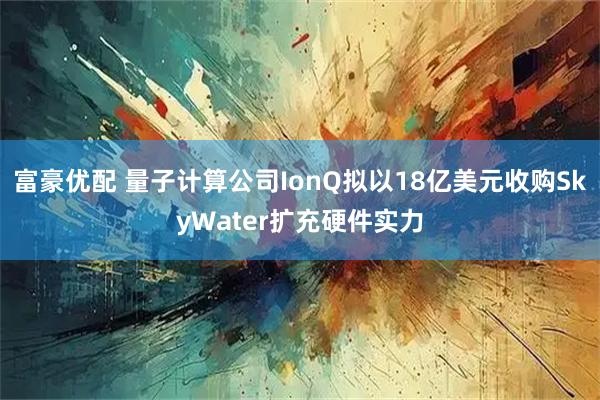 富豪优配 量子计算公司IonQ拟以18亿美元收购SkyWater扩充硬件实力