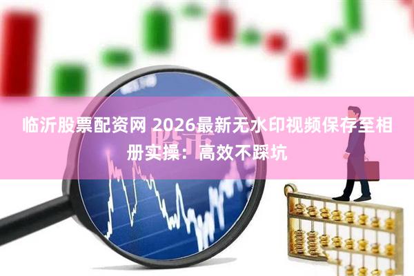 临沂股票配资网 2026最新无水印视频保存至相册实操：高效不踩坑