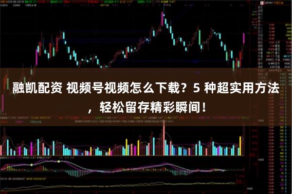融凯配资 视频号视频怎么下载？5 种超实用方法，轻松留存精彩瞬间！