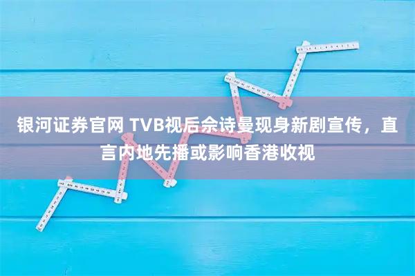 银河证券官网 TVB视后佘诗曼现身新剧宣传，直言内地先播或影响香港收视