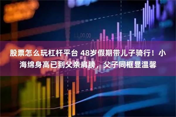 股票怎么玩杠杆平台 48岁假期带儿子骑行！小海绵身高已到父亲肩膀，父子同框显温馨