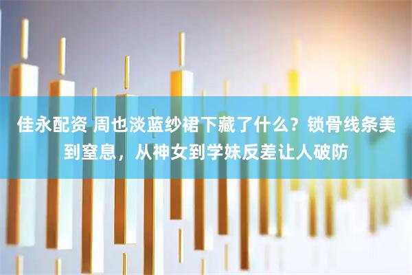 佳永配资 周也淡蓝纱裙下藏了什么?锁骨线条美到窒息,从神女到学妹反差让人破防