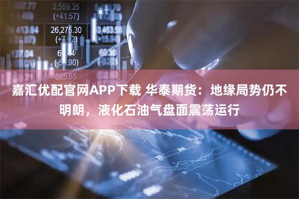 嘉汇优配官网APP下载 华泰期货：地缘局势仍不明朗，液化石油气盘面震荡运行