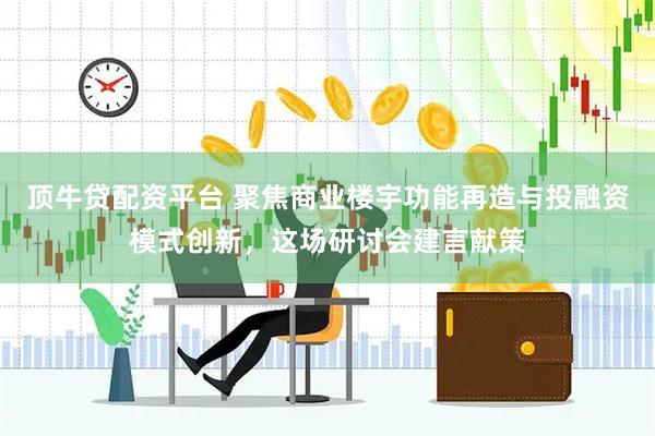 顶牛贷配资平台 聚焦商业楼宇功能再造与投融资模式创新，这场研讨会建言献策
